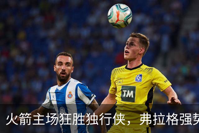 火箭主场狂胜独行侠，弗拉格强势表现难掩落败